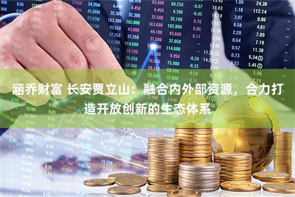 涵乔财富 长安贾立山：融合内外部资源，合力打造开放创新的生态体系