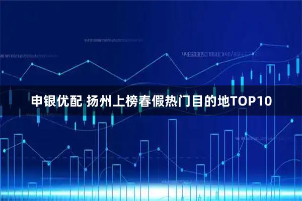 申银优配 扬州上榜春假热门目的地TOP10