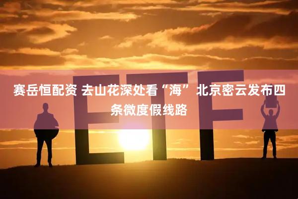 赛岳恒配资 去山花深处看“海” 北京密云发布四条微度假线路