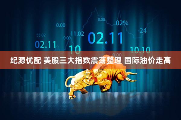 纪源优配 美股三大指数震荡整理 国际油价走高