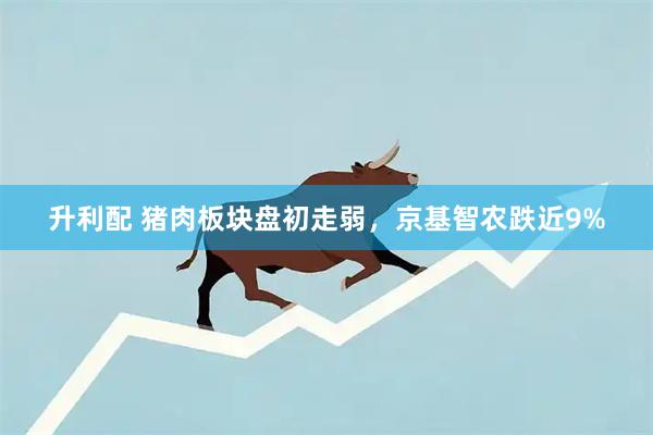 升利配 猪肉板块盘初走弱，京基智农跌近9%