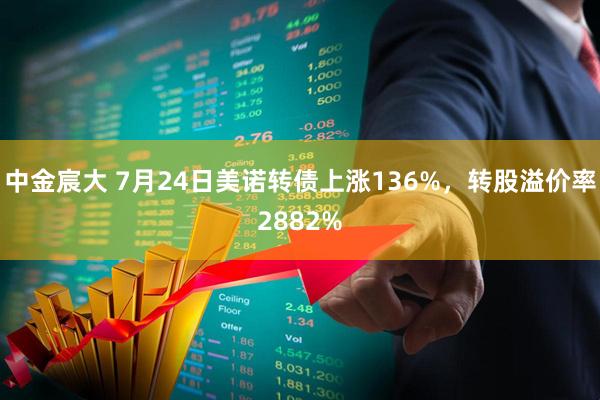 中金宸大 7月24日美诺转债上涨136%，转股溢价率2882%