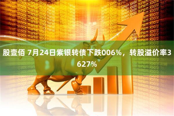 股壹佰 7月24日紫银转债下跌006%，转股溢价率3627%