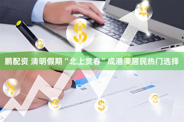鹏配资 清明假期“北上赏春”成港澳居民热门选择