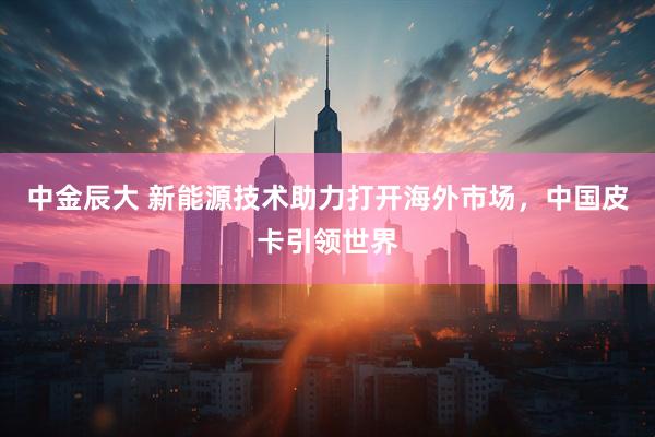 中金辰大 新能源技术助力打开海外市场，中国皮卡引领世界