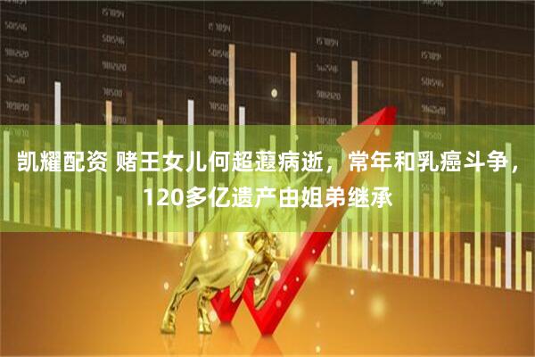 凯耀配资 赌王女儿何超蕸病逝，常年和乳癌斗争，120多亿遗产由姐弟继承