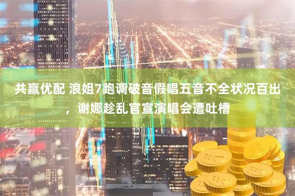 共赢优配 浪姐7跑调破音假唱五音不全状况百出，谢娜趁乱官宣演唱会遭吐槽
